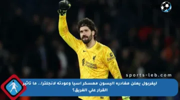 ليفربول يعلن مغادرة أليسون معسكر آسيا وعودته لإنجلترا.. ما تأثير القرار على الفريق؟